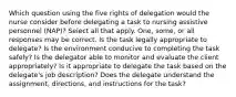 Which question using the five rights of delegation would the nurse consider before delegating a task to nursing assistive personnel (NAP)? Select all that apply. One, some, or all responses may be correct. Is the task legally appropriate to delegate? Is the environment conducive to completing the task safely? Is the delegator able to monitor and evaluate the client appropriately? Is it appropriate to delegate the task based on the delegate's job description? Does the delegate understand the assignment, directions, and instructions for the task?