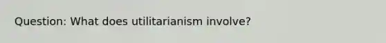 Question: What does utilitarianism involve?