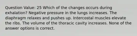 Question Value: 25 Which of the changes occurs during exhalation? Negative pressure in the lungs increases. The diaphragm relaxes and pushes up. Intercostal muscles elevate the ribs. The volume of the thoracic cavity increases. None of the answer options is correct.