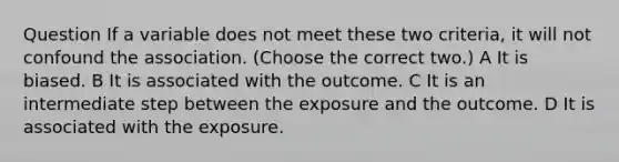 Question If a variable does not meet these two criteria, it will not confound the association. (Choose the correct two.) A It is biased. B It is associated with the outcome. C It is an intermediate step between the exposure and the outcome. D It is associated with the exposure.