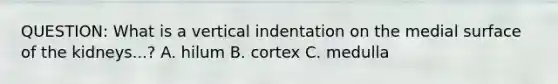 QUESTION: What is a vertical indentation on the medial surface of the kidneys...? A. hilum B. cortex C. medulla