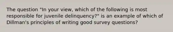 The question "In your view, which of the following is most responsible for juvenile delinquency?" is an example of which of Dillman's principles of writing good survey questions?