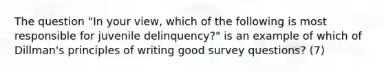 The question "In your view, which of the following is most responsible for juvenile delinquency?" is an example of which of Dillman's principles of writing good survey questions? (7)