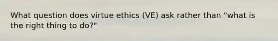 What question does virtue ethics (VE) ask rather than "what is the right thing to do?"