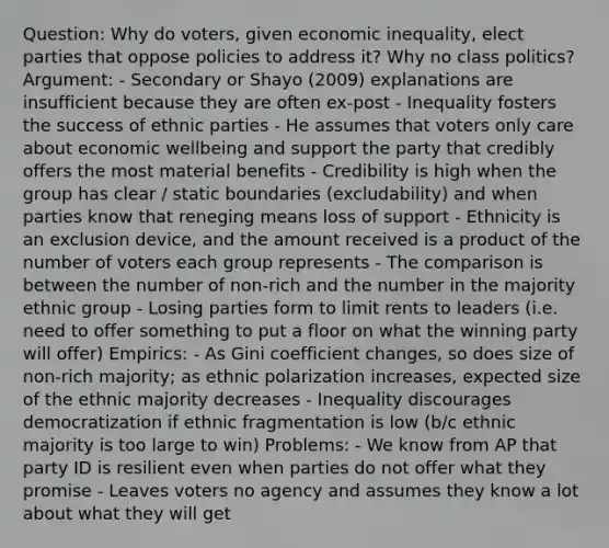 Question: Why do voters, given economic inequality, elect parties that oppose policies to address it? Why no class politics? Argument: - Secondary or Shayo (2009) explanations are insufficient because they are often ex-post - Inequality fosters the success of ethnic parties - He assumes that voters only care about economic wellbeing and support the party that credibly offers the most material benefits - Credibility is high when the group has clear / static boundaries (excludability) and when parties know that reneging means loss of support - Ethnicity is an exclusion device, and the amount received is a product of the number of voters each group represents - The comparison is between the number of non-rich and the number in the majority ethnic group - Losing parties form to limit rents to leaders (i.e. need to offer something to put a floor on what the winning party will offer) Empirics: - As Gini coefficient changes, so does size of non-rich majority; as ethnic polarization increases, expected size of the ethnic majority decreases - Inequality discourages democratization if ethnic fragmentation is low (b/c ethnic majority is too large to win) Problems: - We know from AP that party ID is resilient even when parties do not offer what they promise - Leaves voters no agency and assumes they know a lot about what they will get