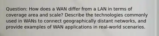 Question: How does a WAN differ from a LAN in terms of coverage area and scale? Describe the technologies commonly used in WANs to connect geographically distant networks, and provide examples of WAN applications in real-world scenarios.