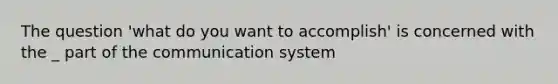 The question 'what do you want to accomplish' is concerned with the _ part of the communication system