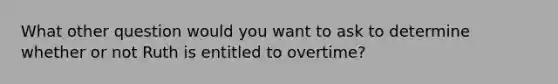 What other question would you want to ask to determine whether or not Ruth is entitled to overtime?