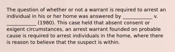 The question of whether or not a warrant is required to arrest an individual in his or her home was answered by ____________ v. ____________ (1980). This case held that absent consent or exigent circumstances, an arrest warrant founded on probable cause is required to arrest individuals in the home, where there is reason to believe that the suspect is within.