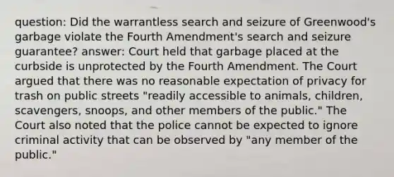 question: Did the warrantless search and seizure of Greenwood's garbage violate the Fourth Amendment's search and seizure guarantee? answer: Court held that garbage placed at the curbside is unprotected by the Fourth Amendment. The Court argued that there was no reasonable expectation of privacy for trash on public streets "readily accessible to animals, children, scavengers, snoops, and other members of the public." The Court also noted that the police cannot be expected to ignore criminal activity that can be observed by "any member of the public."