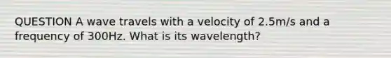 QUESTION A wave travels with a velocity of 2.5m/s and a frequency of 300Hz. What is its wavelength?