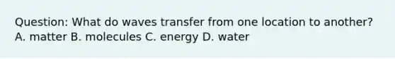 Question: What do waves transfer from one location to another? A. matter B. molecules C. energy D. water