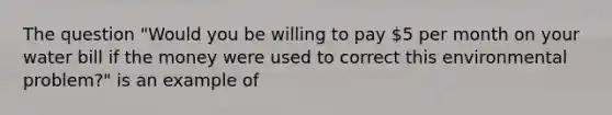 The question "Would you be willing to pay 5 per month on your water bill if the money were used to correct this environmental problem?" is an example of