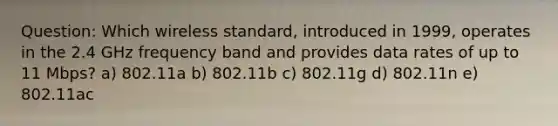 Question: Which wireless standard, introduced in 1999, operates in the 2.4 GHz frequency band and provides data rates of up to 11 Mbps? a) 802.11a b) 802.11b c) 802.11g d) 802.11n e) 802.11ac