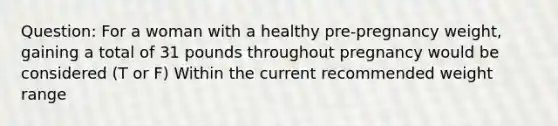 Question: For a woman with a healthy pre-pregnancy weight, gaining a total of 31 pounds throughout pregnancy would be considered (T or F) Within the current recommended weight range