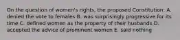 On the question of women's rights, the proposed Constitution: A. denied the vote to females B. was surprisingly progressive for its time C. defined women as the property of their husbands D. accepted the advice of prominent women E. said nothing