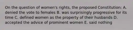 On the question of women's rights, the proposed Constitution: A. denied the vote to females B. was surprisingly progressive for its time C. defined women as the property of their husbands D. accepted the advice of prominent women E. said nothing