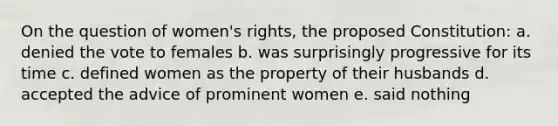 On the question of women's rights, the proposed Constitution: a. denied the vote to females b. was surprisingly progressive for its time c. defined women as the property of their husbands d. accepted the advice of prominent women e. said nothing