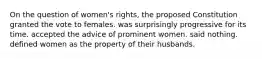 On the question of women's rights, the proposed Constitution granted the vote to females. was surprisingly progressive for its time. accepted the advice of prominent women. said nothing. defined women as the property of their husbands.