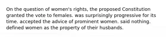 On the question of women's rights, the proposed Constitution granted the vote to females. was surprisingly progressive for its time. accepted the advice of prominent women. said nothing. defined women as the property of their husbands.