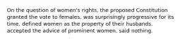 On the question of women's rights, the proposed Constitution granted the vote to females. was surprisingly progressive for its time. defined women as the property of their husbands. accepted the advice of prominent women. said nothing.