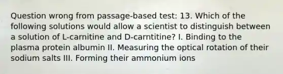 Question wrong from passage-based test: 13. Which of the following solutions would allow a scientist to distinguish between a solution of L-carnitine and D-carntitine? I. Binding to the plasma protein albumin II. Measuring the optical rotation of their sodium salts III. Forming their ammonium ions