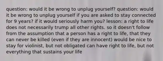 question: would it be wrong to unplug yourself? question: would it be wrong to unplug yourself if you are asked to stay connected for 9 years? if it would seriously harm you? lesson: a right to life does not necessarily trump all other rights. so it doesn't follow from the assumption that a person has a right to life, that they can never be killed (even if they are innocent) would be nice to stay for violinist, but not obligated can have right to life, but not everything that sustains your life