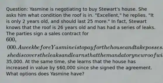 Question: Yasmine is negotiating to buy Stewart's house. She asks him what condition the roof is in. "Excellent," he replies. "It is only 2 years old, and should last 25 more." In fact, Stewart knows that the roof is 26 years old and has had a series of leaks. The parties sign a sales contract for 600,000. A week before Yasmine is to pay for the house and take possession, she discovers the leaks and learns that the mandatory new roof will cost35,000. At the same time, she learns that the house has increased in value by 60,000 since she signed the agreement. What options does Yasmine have?