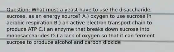 Question: What must a yeast have to use the disaccharide, sucrose, as an energy source? A.) oxygen to use sucrose in aerobic respiration B.) an active electron transport chain to produce ATP C.) an enzyme that breaks down sucrose into monosaccharides D.) a lack of oxygen so that it can ferment sucrose to produce alcohol and carbon dioxide