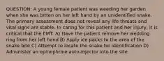 QUESTION: A young female patient was weeding her garden when she was bitten on her left hand by an unidentified snake. The primary assessment does not reveal any life threats and vital signs are stable. In caring for this patient and her injury, it is critical that the EMT: A) Have the patient remove her wedding ring from her left hand B) Apply ice packs to the area of the snake bite C) Attempt to locate the snake for identification D) Administer an epinephrine auto-injector into the site