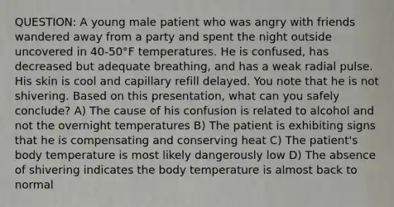 QUESTION: A young male patient who was angry with friends wandered away from a party and spent the night outside uncovered in 40-50°F temperatures. He is confused, has decreased but adequate breathing, and has a weak radial pulse. His skin is cool and capillary refill delayed. You note that he is not shivering. Based on this presentation, what can you safely conclude? A) The cause of his confusion is related to alcohol and not the overnight temperatures B) The patient is exhibiting signs that he is compensating and conserving heat C) The patient's body temperature is most likely dangerously low D) The absence of shivering indicates the body temperature is almost back to normal