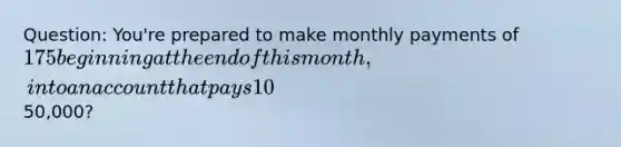 Question: You're prepared to make monthly payments of 175 beginning at the end of this month, into an account that pays 10% interest compounded monthly. How many payment will you have made when your account balance reaches50,000?