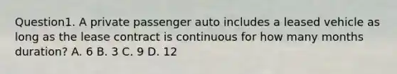 Question1. A private passenger auto includes a leased vehicle as long as the lease contract is continuous for how many months duration? A. 6 B. 3 C. 9 D. 12