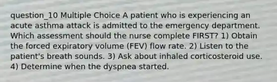 question_10 Multiple Choice A patient who is experiencing an acute asthma attack is admitted to the emergency department. Which assessment should the nurse complete FIRST? 1) Obtain the forced expiratory volume (FEV) flow rate. 2) Listen to the patient's breath sounds. 3) Ask about inhaled corticosteroid use. 4) Determine when the dyspnea started.