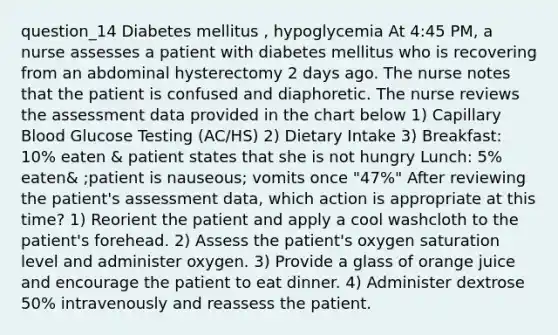 question_14 Diabetes mellitus , hypoglycemia At 4:45 PM, a nurse assesses a patient with diabetes mellitus who is recovering from an abdominal hysterectomy 2 days ago. The nurse notes that the patient is confused and diaphoretic. The nurse reviews the assessment data provided in the chart below 1) Capillary Blood Glucose Testing (AC/HS) 2) Dietary Intake 3) Breakfast: 10% eaten & patient states that she is not hungry Lunch: 5% eaten& ;patient is nauseous; vomits once "47%" After reviewing the patient's assessment data, which action is appropriate at this time? 1) Reorient the patient and apply a cool washcloth to the patient's forehead. 2) Assess the patient's oxygen saturation level and administer oxygen. 3) Provide a glass of orange juice and encourage the patient to eat dinner. 4) Administer dextrose 50% intravenously and reassess the patient.