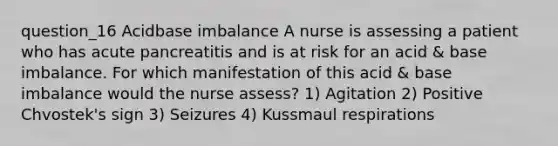 question_16 Acidbase imbalance A nurse is assessing a patient who has acute pancreatitis and is at risk for an acid & base imbalance. For which manifestation of this acid & base imbalance would the nurse assess? 1) Agitation 2) Positive Chvostek's sign 3) Seizures 4) Kussmaul respirations