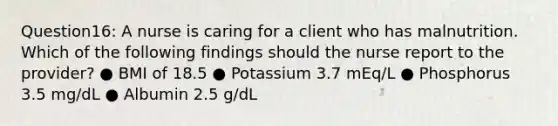 Question16: A nurse is caring for a client who has malnutrition. Which of the following findings should the nurse report to the provider? ● BMI of 18.5 ● Potassium 3.7 mEq/L ● Phosphorus 3.5 mg/dL ● Albumin 2.5 g/dL