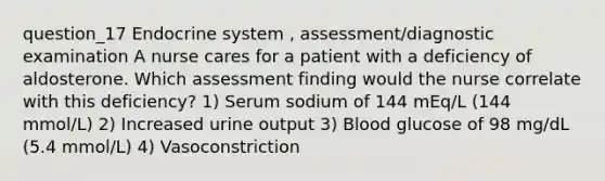 question_17 Endocrine system , assessment/diagnostic examination A nurse cares for a patient with a deficiency of aldosterone. Which assessment finding would the nurse correlate with this deficiency? 1) Serum sodium of 144 mEq/L (144 mmol/L) 2) Increased urine output 3) Blood glucose of 98 mg/dL (5.4 mmol/L) 4) Vasoconstriction