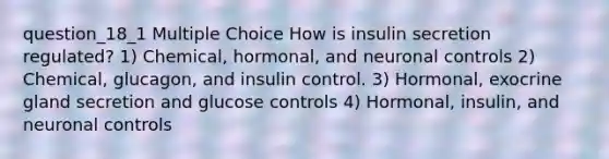 question_18_1 Multiple Choice How is insulin secretion regulated? 1) Chemical, hormonal, and neuronal controls 2) Chemical, glucagon, and insulin control. 3) Hormonal, exocrine gland secretion and glucose controls 4) Hormonal, insulin, and neuronal controls