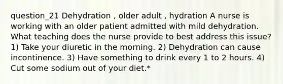 question_21 Dehydration , older adult , hydration A nurse is working with an older patient admitted with mild dehydration. What teaching does the nurse provide to best address this issue? 1) Take your diuretic in the morning. 2) Dehydration can cause incontinence. 3) Have something to drink every 1 to 2 hours. 4) Cut some sodium out of your diet.*