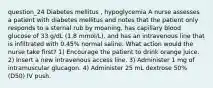 question_24 Diabetes mellitus , hypoglycemia A nurse assesses a patient with diabetes mellitus and notes that the patient only responds to a sternal rub by moaning, has capillary blood glucose of 33 g/dL (1.8 mmol/L), and has an intravenous line that is infiltrated with 0.45% normal saline. What action would the nurse take first? 1) Encourage the patient to drink orange juice. 2) Insert a new intravenous access line. 3) Administer 1 mg of intramuscular glucagon. 4) Administer 25 mL dextrose 50% (D50) IV push.