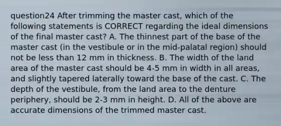 question24 After trimming the master cast, which of the following statements is CORRECT regarding the ideal dimensions of the final master cast? A. The thinnest part of the base of the master cast (in the vestibule or in the mid-palatal region) should not be less than 12 mm in thickness. B. The width of the land area of the master cast should be 4-5 mm in width in all areas, and slightly tapered laterally toward the base of the cast. C. The depth of the vestibule, from the land area to the denture periphery, should be 2-3 mm in height. D. All of the above are accurate dimensions of the trimmed master cast.