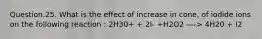 Question.25. What is the effect of increase in cone, of iodide ions on the following reaction : 2H30+ + 2I- +H2O2 —-> 4H20 + I2