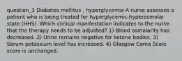 question_3 Diabetes mellitus , hyperglycemia A nurse assesses a patient who is being treated for hyperglycemic-hyperosmolar state (HHS). Which clinical manifestation indicates to the nurse that the therapy needs to be adjusted? 1) Blood osmolarity has decreased. 2) Urine remains negative for ketone bodies. 3) Serum potassium level has increased. 4) Glasgow Coma Scale score is unchanged.