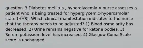 question_3 Diabetes mellitus , hyperglycemia A nurse assesses a patient who is being treated for hyperglycemic-hyperosmolar state (HHS). Which clinical manifestation indicates to the nurse that the therapy needs to be adjusted? 1) Blood osmolarity has decreased. 2) Urine remains negative for ketone bodies. 3) Serum potassium level has increased. 4) Glasgow Coma Scale score is unchanged.