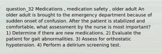 question_32 Medications , medication safety , older adult An older adult is brought to the emergency department because of sudden onset of confusion. After the patient is stabilized and comfortable, what assessment by the nurse is most important? 1) Determine if there are new medications. 2) Evaluate the patient for gait abnormalities. 3) Assess for orthostatic hypotension. 4) Perform a delirium screening test.