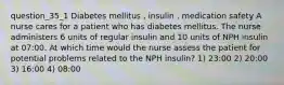 question_35_1 Diabetes mellitus , insulin , medication safety A nurse cares for a patient who has diabetes mellitus. The nurse administers 6 units of regular insulin and 10 units of NPH insulin at 07:00. At which time would the nurse assess the patient for potential problems related to the NPH insulin? 1) 23:00 2) 20:00 3) 16:00 4) 08:00