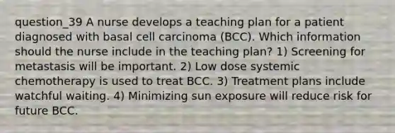 question_39 A nurse develops a teaching plan for a patient diagnosed with basal cell carcinoma (BCC). Which information should the nurse include in the teaching plan? 1) Screening for metastasis will be important. 2) Low dose systemic chemotherapy is used to treat BCC. 3) Treatment plans include watchful waiting. 4) Minimizing sun exposure will reduce risk for future BCC.