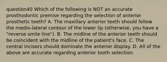 question40 Which of the following is NOT an accurate prosthodontic premise regarding the selection of anterior prosthetic teeth? A. The maxillary anterior teeth should follow the medio-lateral contour of the lower lip (otherwise, you have a "reverse smile line"). B. The midline of the anterior teeth should be coincident with the midline of the patient's face. C. The central incisors should dominate the anterior display. D. All of the above are accurate regarding anterior tooth selection.