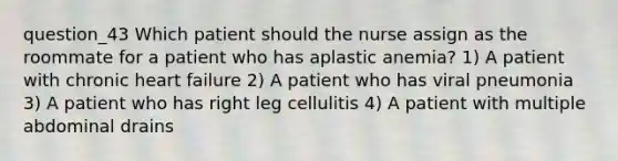 question_43 Which patient should the nurse assign as the roommate for a patient who has aplastic anemia? 1) A patient with chronic heart failure 2) A patient who has viral pneumonia 3) A patient who has right leg cellulitis 4) A patient with multiple abdominal drains